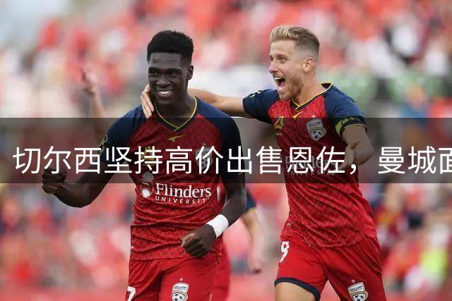 切尔西坚持高价出售恩佐，曼城面临大出血